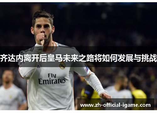 齐达内离开后皇马未来之路将如何发展与挑战 齐达内离开后皇马未来之路将如何发展与挑战