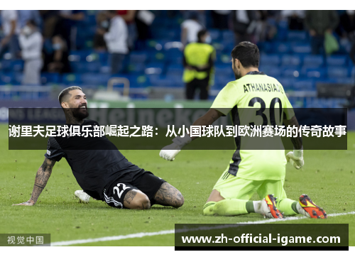 谢里夫足球俱乐部崛起之路:从小国球队到欧洲赛场的传奇故事 谢里夫足球俱乐部崛起之路:从小国球队到欧洲赛场的传奇故事