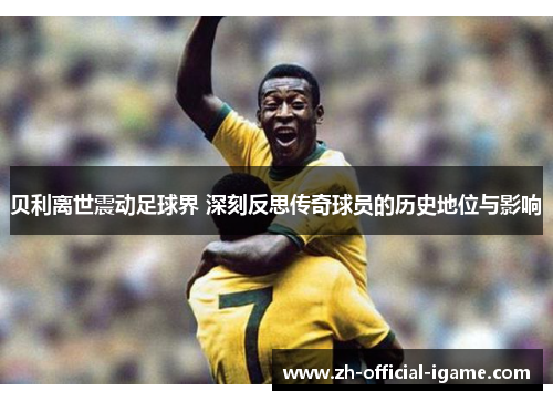 贝利离世震动足球界 深刻反思传奇球员的历史地位与影响