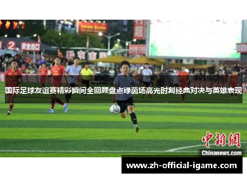 国际足球友谊赛精彩瞬间全回顾盘点绿茵场高光时刻经典对决与英雄表现