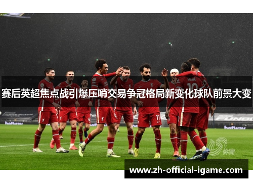 赛后英超焦点战引爆压哨交易争冠格局新变化球队前景大变 赛后英超焦点战引爆压哨交易争冠格局新变化球队前景大变