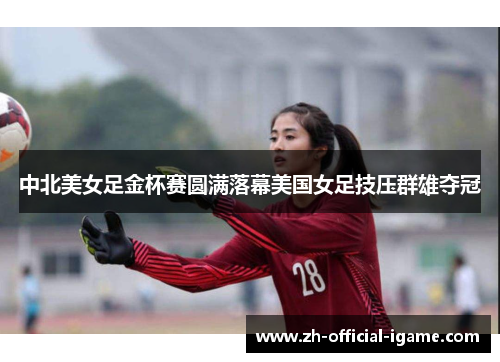 中北美女足金杯赛圆满落幕美国女足技压群雄夺冠