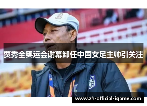 贾秀全奥运会谢幕卸任中国女足主帅引关注