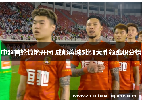 中超首轮惊艳开局 成都蓉城5比1大胜领跑积分榜